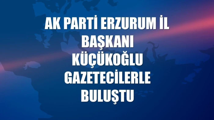 AK Parti Erzurum İl Başkanı K&uuml;&ccedil;&uuml;koğlu gazetecilerle buluştu