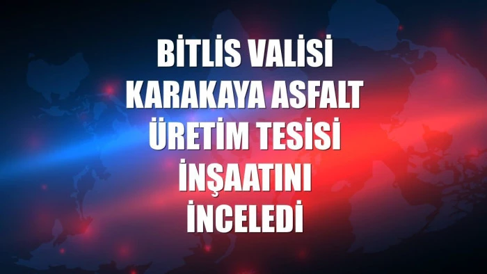 Bitlis Valisi Karakaya asfalt üretim tesisi inşaatını inceledi