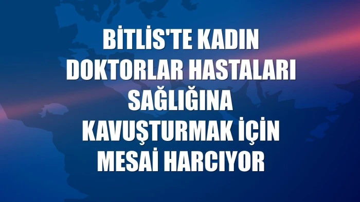 Bitlis'te kadın doktorlar hastaları sağlığına kavuşturmak i&ccedil;in mesai harcıyor