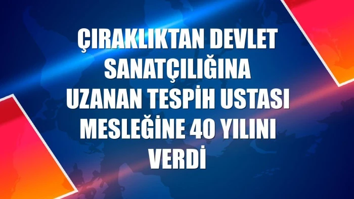 &Ccedil;ıraklıktan devlet sanat&ccedil;ılığına uzanan tespih ustası mesleğine 40 yılını verdi