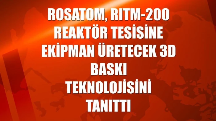 Rosatom, RITM-200 reaktör tesisine ekipman üretecek 3D baskı teknolojisini tanıttı